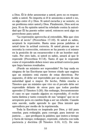 a Dios. Él le debe amonestar a usted, pero no es respon-
sable a usted. No importa si él le amonesta a usted o no,
es algo entre él y Dios. Si usted escucha y se somete, es
un problema entre usted y Dios. Finalmente, Dios será su
juez. Si en Su opinión usted ha rebelado contra la autori-
dad que Él ha puesto sobre usted, entonces será algo no
provechoso para usted.
    “La reprensión aprovecha al entendido, Más que cien
azotes al necio” (Proverbios 17:10). Si usted es sabio,
aceptará la reprensión. Basta unas pocas palabras si
usted tiene la actitud correcta. Si usted piensa que no
necesita la corrección, entonces se ha puesto a sí mismo
en la posición de un escarnecedor o de un hombre mal-
vado. Por otro lado, si usted es sabio, amará al que le
reprende (Proverbios 9:7-8). Tanto él que le reprende
come el reprendido deben tener una actitud correcta para
que haya buenos resultados.
    ¿Puede un ministro ser reprendido? No hay nada en
ninguna de las Escrituras que hemos citado que sugiera
que un ministro está exento de estas directivas. Por
supuesto, él debe ser reprendido por un ministro de una
autoridad igual o mayor. De hecho, Pablo enseña a
Timoteo que un ministro que vive en el pecado debe ser
reprendido delante de otros para que todos puedan
aprender (I Timoteo 5:20). Sin embargo, frecuentemente
el caso es que cuando alguien es reprendido, él recibe
tanta lástima y tanto consuelo de sus “amigos” que no se
arrepiente pero en cambio llega a ser un rebelde. Cuando
esto sucede, nadie aprende lo que Dios intentó que
aprendiera por medio de la reprimenda.
    Toda la Escritura es inspirada por Dios, y útil para
enseñar, para redargüir, para corregir, para instruir en
justicia . . . que prediques la palabra; que instes a tiempo
y fuera de tiempo; redarguye, reprende, exhorta con toda
paciencia y doctrina (II Timoteo 3:16, 4:2). De esto

                            53
 