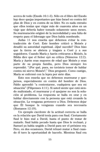 acerca de todo (Exodo 16:1-3). Sólo en el libro del Exodo
hay doce quejas importantes que hizo Israel en contra del
plan de Dios y en contra de su líder. No es nada extraño
que ellos tenían que viajar más de cuarenta años en un
viaje que debería haber tomado solamente unos meses.
Su murmuración originó de la incredulidad y una falta de
respeto para el liderazgo que Dios había nombrado.
    Judas 11 nos enseña que debemos evitar la con-
tradicción de Coré. Este hombre criticó a Moisés y
desafió su autoridad espiritual. ¿Qué sucedió? Dios hizo
que la tierra se abriera y tragara a Coré y a sus
seguidores. Cuando María y Aarón criticaron a Moisés, la
Biblia dice que el Señor oyó su crítica (Números 12:2).
María y Aarón eran mayores de edad que Moisés y eran
parte de su propia familia, pero Dios siempre les
reprendió. “¿Por qué, pues, no tuvisteis temor de hablar
contra mi siervo Moisés?,” Dios preguntó. Como castigo,
María se enfermó con la lepra por siete días.
    Esto nos enseña que no debemos murmurar y que-
jarnos, especialmente en contra del hombre de Dios.
Pablo aprendió “a contentarme, cualquiera que sea mi
situación” (Filipenses 4:11). Si usted siente que está sien-
do maltratado, el murmurar y el quejarse no son la solu-
ción al problema. La respuesta se halla en orar y en
hablar directamente con la persona que está creando la
situación. La venganza pertenece a Dios. Debemos dejar
que Él busque la venganza cuando sea necesaria
(Romanos 12:19).
    Un ejemplo excelente de la actitud correcta se halla
en la relación que David tenía para con Saul. Ciertamente
Saul le hizo mal a David, hasta el punto de tratar de
matarle. Saul había pecado hasta que Dios le rechazó, y
Samuel ya había ungido a David para ser el próximo rey.
Pero, en dos ocasiones, David rehusó matar a Saul cuan-
do él tuvo la oportunidad de hacerlo. Mientras Saul era

                            55
 