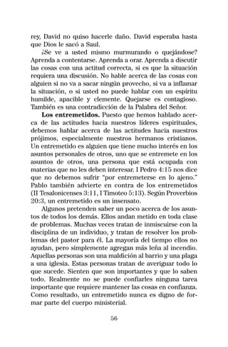 rey, David no quiso hacerle daño. David esperaba hasta
que Dios le sacó a Saul.
     ¿Se ve a usted mismo murmurando o quejándose?
Aprenda a contentarse. Aprenda a orar. Aprenda a discutir
las cosas con una actitud correcta, si es que la situación
requiera una discusión. No hable acerca de las cosas con
alguien si no va a sacar ningún provecho, si va a inflamar
la situación, o si usted no puede hablar con un espíritu
humilde, apacible y clemente. Quejarse es contagioso.
También es una contradicción de la Palabra del Señor.
     Los entremetidos. Puesto que hemos hablado acer-
ca de las actitudes hacia nuestros líderes espirituales,
debemos hablar acerca de las actitudes hacia nuestros
prójimos, especialmente nuestros hermanos cristianos.
Un entremetido es alguien que tiene mucho interés en los
asuntos personales de otros, uno que se entremete en los
asuntos de otros, una persona que está ocupada con
materias que no les deben interesar. I Pedro 4:15 nos dice
que no debemos sufrir “por entremeterse en lo ajeno.”
Pablo también advierte en contra de los entremetidos
(II Tesalonicenses 3:11, I Timoteo 5:13). Según Proverbios
20:3, un entremetido es un insensato.
     Algunos pretenden saber un poco acerca de los asun-
tos de todos los demás. Ellos andan metido en toda clase
de problemas. Muchas veces tratan de inmiscuirse con la
disciplina de un individuo, y tratan de resolver los prob-
lemas del pastor para él. La mayoría del tiempo ellos no
ayudan, pero simplemente agregan más leña al incendio.
Aquellas personas son una maldición al barrio y una plaga
a una iglesia. Estas personas tratan de averiguar todo lo
que sucede. Sienten que son importantes y que lo saben
todo. Realmente no se puede confiarles ninguna tarea
importante que requiere mantener las cosas en confianza.
Como resultado, un entremetido nunca es digno de for-
mar parte del cuerpo ministerial.

                           56
 
