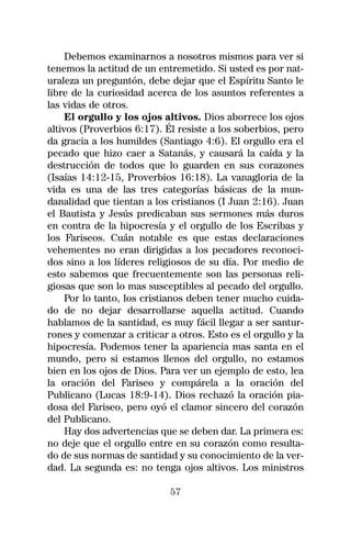 Debemos examinarnos a nosotros mismos para ver si
tenemos la actitud de un entremetido. Si usted es por nat-
uraleza un preguntón, debe dejar que el Espíritu Santo le
libre de la curiosidad acerca de los asuntos referentes a
las vidas de otros.
     El orgullo y los ojos altivos. Dios aborrece los ojos
altivos (Proverbios 6:17). Él resiste a los soberbios, pero
da gracia a los humildes (Santiago 4:6). El orgullo era el
pecado que hizo caer a Satanás, y causará la caída y la
destrucción de todos que lo guarden en sus corazones
(Isaías 14:12-15, Proverbios 16:18). La vanagloria de la
vida es una de las tres categorías básicas de la mun-
danalidad que tientan a los cristianos (I Juan 2:16). Juan
el Bautista y Jesús predicaban sus sermones más duros
en contra de la hipocresía y el orgullo de los Escribas y
los Fariseos. Cuán notable es que estas declaraciones
vehementes no eran dirigidas a los pecadores reconoci-
dos sino a los líderes religiosos de su día. Por medio de
esto sabemos que frecuentemente son las personas reli-
giosas que son lo mas susceptibles al pecado del orgullo.
     Por lo tanto, los cristianos deben tener mucho cuida-
do de no dejar desarrollarse aquella actitud. Cuando
hablamos de la santidad, es muy fácil llegar a ser santur-
rones y comenzar a criticar a otros. Esto es el orgullo y la
hipocresía. Podemos tener la apariencia mas santa en el
mundo, pero si estamos llenos del orgullo, no estamos
bien en los ojos de Dios. Para ver un ejemplo de esto, lea
la oración del Fariseo y compárela a la oración del
Publicano (Lucas 18:9-14). Dios rechazó la oración pia-
dosa del Fariseo, pero oyó el clamor sincero del corazón
del Publicano.
     Hay dos advertencias que se deben dar. La primera es:
no deje que el orgullo entre en su corazón como resulta-
do de sus normas de santidad y su conocimiento de la ver-
dad. La segunda es: no tenga ojos altivos. Los ministros

                            57
 