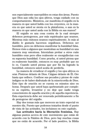 son especialmente susceptibles en estas dos áreas. Puesto
que Dios aun odia los ojos altivos, tenga cuidado con su
comportamiento. Ministros, ¿se manifesta el orgullo en la
manera en que usted habla con los creyentes, en la man-
era en que usted se sienta en la plataforma, o aun en la
manera en que usted anda con la Biblia en sus manos?
    El orgullo es una cosa contra de la cual siempre
debemos protegernos, por más espirituales que seamos.
Mientras más exitosos seamos espiritualmente, lo más al
diablo le gustaría hacernos orgullosos. Debemos ser
humildes, pero no debemos manifestar la humildad falsa.
Hemos visto a algunos que mostraban su humildad en una
manera muy ostentosa. Intentaban probar a otros cuán
humildes eran pero ellos realmente se enorgullecían con
su supuesta humildad. Como prueba, si usted piensa que
es realmente humilde, entonces es muy probable que no
lo es. Cuando usted piensa que por fin ha logrado la
humildad, entonces usted acaba de perderla.
    La manera de erradicar el orgullo y los ojos altivos es
orar. Póstrese delante de Dios. Cáigase delante de Él. Ore
hasta que solloce. Confiese sus pecados y piense de cuán
indigno es de haber disfrutado de la misericordia de Dios.
Este tipo de oración no se cuenta en minutos sino en
horas. Después que usted haya quebrantado por comple-
to su espíritu, levantése y no deje que nadie tenga
conocimiento de aquella oración y de aquella experiencia.
Esta experiencia debe ser renovada periódicamente a fin
de protegerse del orgullo.
    Hay dos temas más que merecen un trato especial en
nuestro día. Puesto que podemos tratarlos desde el punto
de vista de las actitudes, los incluimos en este capítulo.
    Las actitudes hacia la liberación feminina. Hay
algunas puntos acerca de este movimiento que están de
acuerdo con la Palabra de Dios, pero hay muchas cosas
que no están de acuerdo. Por el lado positivo, la Biblia

                            58
 