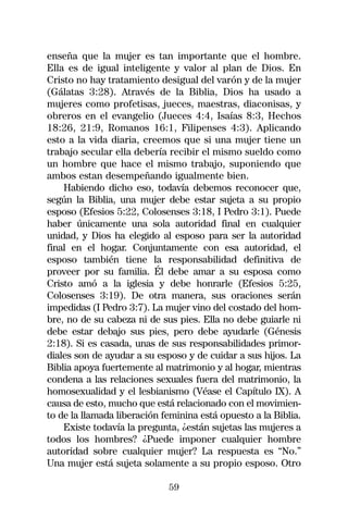 enseña que la mujer es tan importante que el hombre.
Ella es de igual inteligente y valor al plan de Dios. En
Cristo no hay tratamiento desigual del varón y de la mujer
(Gálatas 3:28). Através de la Biblia, Dios ha usado a
mujeres como profetisas, jueces, maestras, diaconisas, y
obreros en el evangelio (Jueces 4:4, Isaías 8:3, Hechos
18:26, 21:9, Romanos 16:1, Filipenses 4:3). Aplicando
esto a la vida diaria, creemos que si una mujer tiene un
trabajo secular ella debería recibir el mismo sueldo como
un hombre que hace el mismo trabajo, suponiendo que
ambos estan desempeñando igualmente bien.
    Habiendo dicho eso, todavía debemos reconocer que,
según la Biblia, una mujer debe estar sujeta a su propio
esposo (Efesios 5:22, Colosenses 3:18, I Pedro 3:1). Puede
haber únicamente una sola autoridad final en cualquier
unidad, y Dios ha elegido al esposo para ser la autoridad
final en el hogar. Conjuntamente con esa autoridad, el
esposo también tiene la responsabilidad definitiva de
proveer por su familia. Él debe amar a su esposa como
Cristo amó a la iglesia y debe honrarle (Efesios 5:25,
Colosenses 3:19). De otra manera, sus oraciones serán
impedidas (I Pedro 3:7). La mujer vino del costado del hom-
bre, no de su cabeza ni de sus pies. Ella no debe guiarle ni
debe estar debajo sus pies, pero debe ayudarle (Génesis
2:18). Si es casada, unas de sus responsabilidades primor-
diales son de ayudar a su esposo y de cuidar a sus hijos. La
Biblia apoya fuertemente al matrimonio y al hogar, mientras
condena a las relaciones sexuales fuera del matrimonio, la
homosexualidad y el lesbianismo (Véase el Capítulo IX). A
causa de esto, mucho que está relacionado con el movimien-
to de la llamada liberación feminina está opuesto a la Biblia.
    Existe todavía la pregunta, ¿están sujetas las mujeres a
todos los hombres? ¿Puede imponer cualquier hombre
autoridad sobre cualquier mujer? La respuesta es “No.”
Una mujer está sujeta solamente a su propio esposo. Otro

                             59
 