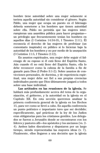 hombre tiene autoridad sobre una mujer solamente si
tuviera aquella autoridad sin considerar el género. Según
Pablo, una mujer que ocupa un puesto en el liderazgo
debería someterse a los hombres que tienen autoridad
sobre ella. Pablo no permitía que las mujeres inter-
rumpieran una asamblea pública para hacer preguntas—
un privilegio que frecuentemente tenían los hombres en
aquellos días (I Corintios 14:34-35, I Timoteo 2:11). Él
reconocía el derecho de las mujeres de profetizar (un
comentario inspirado) en público si lo hicieran bajo la
autoridad de los hombres y no por medio de la usurpación
(I Corintios 11:5, I Timoteo 2:12).
    En asuntos espirituales, una mujer debe seguir el lid-
erazgo de su esposo si él está lleno del Espíritu Santo.
Aún cuando él no está lleno del Espíritu Santo, ella lo
debe reconocer como la cabeza de la familia a fin de
ganarle para Dios (I Pedro 3:1-2). Sobre asuntos de con-
vicciones personales, de doctrina, y de experiencia espir-
itual, una mujer debe ser fiel a sus propias creencias
individuales puesto que Dios últimamente juzgará a todos
sobre una base individual.
    Las actitudes en las reuniones de la iglesia. Se
hablará más profundamente acerca del tema de la orga-
nización, el gobierno, y la autoridad en la iglesia en el
Capítulo XII. En esta sección queremos analizar la
primera conferencia general de la iglesia en los Hechos
15, para ver como se llevó a cabo. En aquella conferencia
un punto polémico e importante tuvo que ser decidido;
específicamente, qué prácticas de la ley de los Judios
eran obligatorias para los cristianos gentiles. Los delega-
dos se fueron a Jerusalén donde se encontraron con los
líderes y pastores allí—los apóstoles y los ancianos (vs. 2-
4). Ambos lados discutieron y disputaron por un largo
tiempo, siendo representadas las mayores ideas (v. 7).
Finalmente, ellos llegaron a una decisión que la iglesia

                            60
 