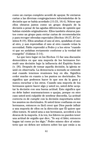 como un cuerpo completo acordó de apoyar. Se enviaron
cartas a las diversas congregaciones informándolas de la
decisión que se había acordado (15:23, 16:4). Nótese que
ellos obraron juntos como un grupo después de la
decisión a pesar de las agudas diferencias de opinión que
habían existido originalmente. Ellos también obraron jun-
tos como un grupo para enviar cartas de recomendación
y para recoger ofrendas especiales (Hechos 18:27, II Cor-
intios 8:19). Ellos amaban el uno al otro, ayudaban el uno
al otro, y aun reprendían el uno al otro cuando veían la
necesidad. Pablo reprendió a Pedro y a los otros “cuando
vi que no andaban rectamente conforme a la verdad del
evangelio” (Gálatas 2:14).
    Lo que tuvo lugar en los Hechos 15 fue una discusión
democrática en que una mayoría de los hermanos for-
muló una decisión bajo la influencia del Espíritu Santo
(v. 28). Después de tomar aquella decisión, la iglesia se
unió en observarla. La democracia a menudo se entiende
mal cuando tenemos reuniones hoy en día. Significa
ceder mucho en cuanto a los puntos no doctrinales. No
significa que podemos hacer lo que nos da la gana y
nunca escuchar a los otros. Cuando una mayoría de los
hermanos quiere hacer algo y usted no, usted debe acep-
tar la decisión con una buena actitud. Esto significa que
no debe haber murmuraciones o quejas, porque en otro
caso usted será culpable de sembrar discordia. La actitud
correcta es de cumplir con la decisión mayoritaria sobre
los asuntos no doctrinales. Si usted tiene confianza en sus
hermanos, entonces es fácil creer que Dios puede influir
a una mayoría de ellos en la dirección que Él quiere que
ellos tomen. Si usted ama a sus hermanos, accederá a los
deseos de la mayoría. A la vez, los líderes no pueden tener
una actitud de orgullo que dice, “Yo soy el líder, entonces
hagan tal como yo les digo.” Pedro mismo dice al minis-
terio que no deben ser señores sobre los que están a su

                            61
 