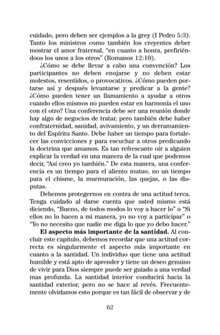 cuidado, pero deben ser ejemplos a la grey (I Pedro 5:3).
Tanto los ministros como también los creyentes deber
mostrar el amor fraternal, “en cuanto a honra, prefirién-
doos los unos a los otros” (Romanos 12:10).
    ¿Cómo se debe llevar a cabo una convención? Los
participantes no deben enojarse y no deben estar
molestos, resentidos, o provocativos. ¿Cómo pueden por-
tarse así y después levantarse y predicar a la gente?
¿Cómo pueden tener un llamamiento a ayudar a otros
cuando ellos mismos no pueden estar en harmonía el uno
con el otro? Una conferencia debe ser una reunión donde
hay algo de negocios de tratar, pero también debe haber
confraternidad, sanidad, avivamiento, y un derramamien-
to del Espíritu Santo. Debe haber un tiempo para fortale-
cer las convicciones y para escuchar a otros predicando
la doctrina que amamos. Es tan refrescante oír a alguien
explicar la verdad en una manera de la cual que podemos
decir, “Así creo yo también.” De esta manera, una confer-
encia es un tiempo para el aliento mutuo, no un tiempo
para el chisme, la murmuración, las quejas, o las dis-
putas.
    Debemos protegernos en contra de una actitud terca.
Tenga cuidado al darse cuenta que usted mismo está
diciendo, “Bueno, de todos modos lo voy a hacer lo” o “Si
ellos no lo hacen a mi manera, yo no voy a participar” o
“Yo no necesito que nadie me diga lo que yo debo hacer.”
    El aspecto más importante de la santidad. Al con-
cluir este capítulo, debemos recordar que una actitud cor-
recta es singularmente el aspecto más importante en
cuanto a la santidad. Un individuo que tiene una actitud
humilde y está apto de aprender y tiene un deseo genuino
de vivir para Dios siempre puede ser guiado a una verdad
mas profunda. La santidad interior conducirá hacia la
santidad exterior, pero no se hace al revés. Frecuente-
mente olvidamos esto porque es tan fácil de observar y de

                           62
 