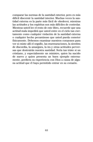 comparar las normas de la santidad exterior, pero es más
difícil discernir la santidad interior. Muchas veces la san-
tidad externa es la parte más fácil de obedecer, mientras
las actitudes y los espíritus son más difíciles de controlar.
Mientras usted lee el resto de este libro, recuerde que una
actitud mala impedirá que usted entre en el cielo tan cier-
tamente como cualquier violación de la santidad externa
o cualquier hecho pecaminoso que usted pueda cometer
físicamente. Debemos examinar nuestros corazones para
ver si existe allí el orgullo, las murmuraciones, la siembra
de discordia, la amargura, la ira y otras actitudes perver-
sas que destruirán nuestra santidad. Sería tan triste si un
cristiano, y especialmente un ministro, quien ha nacido
de nuevo y quien presenta un buen ejemplo externa-
mente, perdiera su experiencia con Dios a causa de algu-
na actitud que él haya permitido entrar en su corazón.




                             63
 