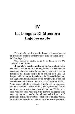 IV
     La Lengua: El Miembro
          Ingobernable


     “Pero ningún hombre puede domar la lengua, que es
un mal que no puede ser refrenado, llena de veneno mor-
tal” Santiago 3:8.
     “Sean gratos los dichos de mi boca delante de ti, Oh
Jehová” Salmo 19:14.
     El miembro ingobernable. La lengua es el miembro
del cuerpo más difícil de dominar, y tiene la posibilidad de
ocasionar el mayor daño. La manera en que usted usa su
lengua es un indicio bueno de su relación con Dios. La
lengua habla lo que está en el corazón. Si usted habla mal,
eso significa que hay maldad en su corazón, “Porque de la
abundancia del corazón habla la boca” (Mateo 12:34).
“Pero lo que sale de la boca, del corazón sale; y esto cont-
amina al hombre” (Mateo 15:18). Santiago enseñó fuerte-
mente acerca de lo que concierne a la lengua. “Si alguno se
cree religioso entre vosotros, y no refrena su lengua, sino
que engaña su corazón, la religión del tal es vana”
(Santiago 1:26). “Porque todos ofendemos muchas veces.
Si alguno no ofende en palabra, éste es varón perfecto,

                            65
 