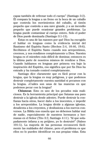 capaz también de refrenar todo el cuerpo” (Santiago 3:2).
Él compara la lengua a un freno en la boca de un caballo
que controla los movimientos del caballo, al timón
pequeño que controla a una nave grande, y a un incendio
pequeño que puede ocasionar grandes problemas. La
lengua puede contaminar al cuerpo entero. Solo el poder
de Dios puede dominarla (Santiago 3:1-13).
    Estas es una de las razones por qué Dios ha escogido
el hablar en lenguas como la evidencia inicial del
Bautismo del Espíritu Santo (Hechos 2:4, 10:46, 19:6).
Recibimos el Espíritu Santo cuando nos arrepentimos,
creemos, y nos rendimos completamente a Dios. Nuestra
lengua es el miembro más difícil de dominar, entonces es
la última parte de nosotros mismos de rendirse a Dios.
Cuando hablamos en lenguas por primera vez bajo la
inspiración del Espíritu, eso significa que por fin Dios ha
entrado y ha tomado control completamente.
    Santiago dice claramente que es fácil pecar con la
lengua, que la lengua es muy peligrosa, y que podemos
destruir completamente nuestra santidad si pecamos con
la lengua. ¿Cuáles son unas de las maneras en que
podemos pecar con la lengua?
    Chismear. Esto es uno de los pecados más mali-
ciosos. Es la herramienta principal que Satanas usa para
destruir a la iglesia desde adentro. Puede destruir la con-
fianza hacia otros, hacer daño a los inocentes, e impedir
a los arrepentidos. La lengua divide a algunas iglesias,
desalienta a los creyentes, y desilusiona a los nuevos con-
versos. La Biblia nos enseña que no debemos hablar mal
de nadie, especialmente de nuestros hermanos y her-
manas en el Señor (Tito 3:2, Santiago 4:11). “Al que sola-
padamente infama a su prójimo, yo lo destruiré” (Salmo
101:5). La mayoría de las personas reconocerá fácil-
mente las maldades del chisme, pero el problema es que
ellos no lo pueden identificar en sus propias vidas. Esta

                            66
 