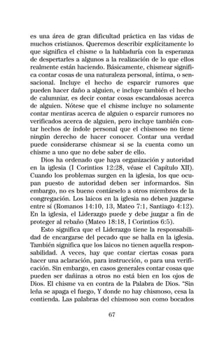 es una área de gran dificultad práctica en las vidas de
muchos cristianos. Queremos describir explícitamente lo
que significa el chisme o la habladuría con la esperanza
de despertarles a algunos a la realización de lo que ellos
realmente están haciendo. Básicamente, chismear signifi-
ca contar cosas de una naturaleza personal, íntima, o sen-
sacional. Incluye el hecho de esparcir rumores que
pueden hacer daño a alguien, e incluye también el hecho
de calumniar, es decir contar cosas escandalosas acerca
de alguien. Nótese que el chisme incluye no solamente
contar mentiras acerca de alguien o esparcir rumores no
verificados acerca de alguien, pero incluye también con-
tar hechos de índole personal que el chismoso no tiene
ningún derecho de hacer conocer. Contar una verdad
puede considerarse chismear si se la cuenta como un
chisme a uno que no debe saber de ello.
    Dios ha ordenado que haya organización y autoridad
en la iglesia (I Corintios 12:28, véase el Capítulo XII).
Cuando los problemas surgen en la iglesia, los que ocu-
pan puesto de autoridad deben ser informardos. Sin
embargo, no es bueno contárselo a otros miembros de la
congregación. Los laicos en la iglesia no deben juzgarse
entre sí (Romanos 14:10, 13, Mateo 7:1, Santiago 4:12).
En la iglesia, el Liderazgo puede y debe juzgar a fin de
proteger al rebaño (Mateo 18:18, I Corintios 6:5).
    Esto significa que el Liderazgo tiene la responsabili-
dad de encargarse del pecado que se halla en la iglesia.
También significa que los laicos no tienen aquella respon-
sabilidad. A veces, hay que contar ciertas cosas para
hacer una aclaración, para instrucción, o para una verifi-
cación. Sin embargo, en casos generales contar cosas que
pueden ser dañinas a otros no está bien en los ojos de
Dios. El chisme va en contra de la Palabra de Dios. “Sin
leña se apaga el fuego, Y donde no hay chismoso, cesa la
contienda. Las palabras del chismoso son como bocados

                           67
 