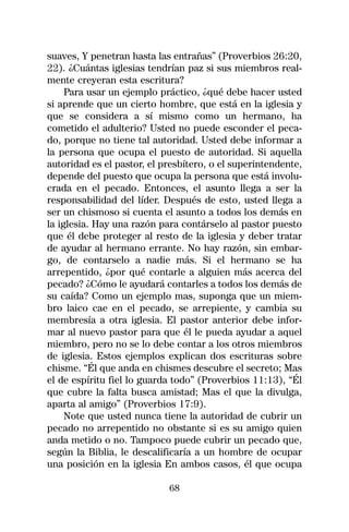suaves, Y penetran hasta las entrañas” (Proverbios 26:20,
22). ¿Cuántas iglesias tendrían paz si sus miembros real-
mente creyeran esta escritura?
     Para usar un ejemplo práctico, ¿qué debe hacer usted
si aprende que un cierto hombre, que está en la iglesia y
que se considera a sí mismo como un hermano, ha
cometido el adulterio? Usted no puede esconder el peca-
do, porque no tiene tal autoridad. Usted debe informar a
la persona que ocupa el puesto de autoridad. Si aquella
autoridad es el pastor, el presbítero, o el superintendente,
depende del puesto que ocupa la persona que está involu-
crada en el pecado. Entonces, el asunto llega a ser la
responsabilidad del líder. Después de esto, usted llega a
ser un chismoso si cuenta el asunto a todos los demás en
la iglesia. Hay una razón para contárselo al pastor puesto
que él debe proteger al resto de la iglesia y deber tratar
de ayudar al hermano errante. No hay razón, sin embar-
go, de contarselo a nadie más. Si el hermano se ha
arrepentido, ¿por qué contarle a alguien más acerca del
pecado? ¿Cómo le ayudará contarles a todos los demás de
su caída? Como un ejemplo mas, suponga que un miem-
bro laico cae en el pecado, se arrepiente, y cambia su
membresía a otra iglesia. El pastor anterior debe infor-
mar al nuevo pastor para que él le pueda ayudar a aquel
miembro, pero no se lo debe contar a los otros miembros
de iglesia. Estos ejemplos explican dos escrituras sobre
chisme. “Él que anda en chismes descubre el secreto; Mas
el de espíritu fiel lo guarda todo” (Proverbios 11:13), “Él
que cubre la falta busca amistad; Mas el que la divulga,
aparta al amigo” (Proverbios 17:9).
     Note que usted nunca tiene la autoridad de cubrir un
pecado no arrepentido no obstante si es su amigo quien
anda metido o no. Tampoco puede cubrir un pecado que,
según la Biblia, le descalificaría a un hombre de ocupar
una posición en la iglesia En ambos casos, él que ocupa

                            68
 