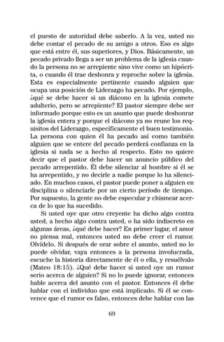 el puesto de autoridad debe saberlo. A la vez, usted no
debe contar el pecado de su amigo a otros. Eso es algo
que está entre él, sus superiores, y Dios. Básicamente, un
pecado privado llega a ser un problema de la iglesia cuan-
do la persona no se arrepiente sino vive como un hipócri-
ta, o cuando él trae deshonra y reproche sobre la iglesia.
Esta es especialmente pertinente cuando alguien que
ocupa una posición de Liderazgo ha pecado. Por ejemplo,
¿qué se debe hacer si un diácono en la iglesia comete
adulterio, pero se arrepiente? El pastor siempre debe ser
informado porque esto es un asunto que puede deshonrar
la iglesia entera y porque el diácono ya no reune los req-
uisitos del Liderazgo, específicamente el buen testimonio.
La persona con quien él ha pecado así como también
alguien que se entere del pecado perderá confianza en la
iglesia si nada se a hecho al respecto. Esto no quiere
decir que el pastor debe hacer un anuncio público del
pecado arrepentido. Él debe silenciar al hombre si él se
ha arrepentido, y no decirle a nadie porque lo ha silenci-
ado. En muchos casos, el pastor puede poner a alguien en
disciplina o silenciarle por un cierto período de tiempo.
Por supuesto, la gente no debe especular y chismear acer-
ca de lo que ha sucedido.
     Si usted oye que otro creyente ha dicho algo contra
usted, a hecho algo contra usted, o ha sido indiscreto en
algunas áreas, ¿qué debe hacer? En primer lugar, el amor
no piensa mal, entonces usted no debe creer el rumor.
Olvídelo. Si después de orar sobre el asunto, usted no lo
puede olvidar, vaya entonces a la persona involucrada,
escuche la historia directamente de él o ella, y resuélvalo
(Mateo 18:15). ¿Qué debe hacer si usted oye un rumor
serio acerca de alguien? Si no lo puede ignorar, entonces
hable acerca del asunto con el pastor. Entonces él debe
hablar con el individuo que está implicado. Si él se con-
vence que el rumor es falso, entonces debe hablar con las

                            69
 