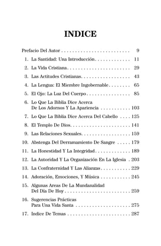 INDICE
Prefacio Del Autor . . . . . . . . . . . . . . . . . . . . . . . . .   9
 1. La Santidad: Una Introducción . . . . . . . . . . . . . 11
 2. La Vida Cristiana . . . . . . . . . . . . . . . . . . . . . . . 29
 3. Las Actitudes Cristianas. . . . . . . . . . . . . . . . . . 43
 4. La Lengua: El Miembre Ingobernable . . . . . . . . 65
 5. El Ojo: La Luz Del Cuerpo . . . . . . . . . . . . . . . . 85
 6. Lo Que La Biblia Dice Acerca
    De Los Adornos Y La Apariencia . . . . . . . . . . . 103
 7. Lo Que La Biblia Dice Acerca Del Cabello . . . . 125
 8. El Templo De Dios. . . . . . . . . . . . . . . . . . . . . . 141
 9. Las Relaciones Sexuales. . . . . . . . . . . . . . . . . . 159
10. Abstenga Del Derramamiento De Sangre . . . . . 179
11. La Honestidad Y La Integridad . . . . . . . . . . . . . 189
12. La Autoridad Y La Organización En La Iglesia . 203
13. La Confraternidad Y Las Alianzas . . . . . . . . . . . 229
14. Adoración, Emociones, Y Música . . . . . . . . . . . 245
15. Algunas Areas De La Mundanalidad
    Del Día De Hoy . . . . . . . . . . . . . . . . . . . . . . . . 259
16. Sugerencias Prácticas
    Para Una Vida Santa . . . . . . . . . . . . . . . . . . . . 275
17. Indice De Temas . . . . . . . . . . . . . . . . . . . . . . . 287
 