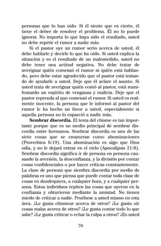 personas que lo han oido. Si él siente que es cierto, él
tiene el deber de resolver el problema. Él no lo puede
ignorar. No importa lo que haya sido el resultado, usted
no debe repetir el rumor a nadie más.
    Si el pastor oye un rumor serio acerca de usted, él
debe hablarle y decirle lo que ha oido. Si usted explica la
situación y es el resultado de un malentedido, usted no
debe tener una actitud negativa. No debe tratar de
averiguar quién comenzó el rumor ni quién está hablan-
do, pero debe estar agradecido que el pastor está tratan-
do de ayudarle a usted. Deje que él aclare el asunto. Si
usted trata de averiguar quién contó al pastor, está mani-
festando un espíritu de venganza y malicia. Deje que el
pastor reprenda al que comenzó el rumor. Si usted es real-
mente inocente, la persona que le informó al pastor del
rumor le ha hecho un favor a usted, especialmente si
aquella persona no lo esparció a nadie más.
    Sembrar discordia. El tema del chisme es tan impor-
tante porque que es un medio principal de sembrar dis-
cordia entre hermanos. Sembrar discordia es uno de las
siete cosas que se enumeran como abominaciones
(Proverbios 6:19). Una abominación es algo que Dios
odia, y no le dejará entrar en el cielo (Apocalipsis 21:8).
Sembrar discordia significa ir de persona en persona cau-
sando la aversión, la desconfianza, y la división por contar
cosas confidenciales o por hacer críticas constantemente.
La clase de persona que siembra discordia por medio de
palabras es uno que piensa que puede contar toda clase de
cosas en dondequiera, a cualquier hora, y a cualquier per-
sona. Estos individuos repiten las cosas que oyeron en la
confianza y obtuvieron mediante la amistad. No tienen
miedo de criticar a nadie. Pruébese a usted mismo en esta
área. ¿Le gusta chismear acerca de otros? ¿Le gusta oir
cosas malas acerca de otros? ¿Le gusta contar todo lo que
sabe? ¿Le gusta criticar o echar la culpa a otros? ¿Es usted

                            70
 