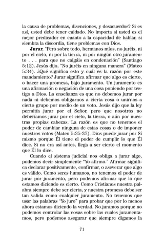 la causa de problemas, disenciones, y desacuerdos? Si es
así, usted debe tener cuidado. No importa si usted es el
mejor predicador en cuanto a la capacidad de hablar, si
siembra la discordia, tiene problemas con Dios.
    Jurar. “Pero sobre todo, hermanos míos, no juréis, ni
por el cielo, ni por la tierra, ni por ningún otro juramen-
to . . . para que no caigáis en condenación” (Santiago
5:12). Jesús dijo, “No juréis en ninguna manera” (Mateo
5:34). ¿Qué significa esto y cuál es la razón por este
mandamiento? Jurar significa afirmar que algo es cierto,
o hacer una promesa, bajo juramento. Un juramento es
una afirmación o negación de una cosa poniendo por tes-
tigo a Dios. La enseñanza es que no debemos jurar por
nada ni debemos obligarnos a cierta cosa o unirnos a
cierto grupo por medio de un voto. Jesús dijo que la ley
permitía jurar por el Señor, pero que nosotros no
deberíamos jurar por el cielo, la tierra, o aún por nues-
tras propias cabezas. La razón es que no tenemos el
poder de cambiar ninguna de estas cosas o de imponer
nuestros votos (Mateo 5:35-37). Dios puede jurar por Sí
mismo porque Él tiene el poder de cumplir lo que Él
dice. Si no era así antes, llega a ser cierto el momento
que Él lo dice.
    Cuando el sistema judicial nos obliga a jurar algo,
podemos decir simplemente “Yo afirmo.” Afirmar signifi-
ca declarar positivamente, confirmar, o aseverar que algo
es válido. Como seres humanos, no tenemos el poder de
jurar por juramento, pero podemos afirmar que lo que
estamos diciendo es cierto. Como Cristianos nuestra pal-
abra siempre debe ser cierta, y nuestra promesa debe ser
tan valida como cualquier juramento. No tenemos que
usar las palabras “Yo juro” para probar que por lo menos
ahora estamos diciendo la verdad. No juramos porque no
podemos controlar las cosas sobre las cuales juramenta-
mos, pero podemos asegurar que siempre digamos la

                            71
 