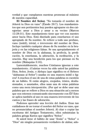 verdad y que cumplamos nuestras promesas al máximo
de nuestra capacidad.
    El Nombre del Señor. “No tomarás el nombre de
Jehová tu Dios en vano” (Éxodo 20:7). Los mandamien-
tos que son pertinentes hoy pueden agruparse en dos cat-
egorías: amar a Dios y amar a su vecino (Marcos
12:28-31). Este mandamiento tiene que ver con nuestro
amor hacia Dios. Está diseñado para enseñarnos el uso
apropiado de Su nombre. Se refiere a todo uso profano,
vano (inútil), trivial, e irreverente del nombre de Dios.
Incluye también cualquier abuso de Su nombre en la bru-
jería y en las religiones falsas. Se usa apropiadamente el
nombre de Dios en la alabanza, la profecía, la predi-
cación, la enseñanza, la adoración, la meditación, y la
oración. Hay una bendición para los que piensan en Su
nombre (Malaquías 3:16).
    Lamentablemente, muchos Cristianos ignoran a este
mandamiento. ¿Cuántas veces ha oído usted las palabras
Dios, Señor, Jesús, o Aleluya (que significa en el Hebreo
“alabanzas al Señor”) usadas en una manera inútil o lig-
era? A muchos el uso de una de estas palabras es cuestión
de un hábito. Si están alegres, enojados, tristes, desilu-
sionados, o asustados, ellos usan una de estas palabras
como una mera interposición. ¿Por qué se debe usar una
palabra que se refiere a Dios en una situación así a menos
que nos estemos comunicando sinceramente con Él? Esto
se aplica también al uso en una manera irreverente de los
cantos y las frases de adoración.
    Podemos aprender una lección del Judíos. Eran tan
cuidadosos de no tomar el nombre del Señor en vano, que
no pronunciaban el nombre Jehová. Al citar o copiar las
escrituras del Antiguo Testamento, ellos subsistuían la
palabra griega Kurios que significa “Señor.”
    Si usted tiene el hábito de usar “Jesús” o “Señor” o
“Dios” sin ningún pensamiento verdadero de alabar, ado-

                           72
 