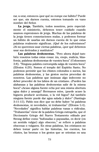 rar, u orar, entonces ¿por qué no rompe ese hábito? Puede
ser que, sin darnos cuenta, estemos tomando en vano
nombre del Señor.
     La jerga. También, todos nosotros, pero especial-
mente el ministerio, debemos tener cuidado cuando
usamos expresiones de jerga. Muchas de las palabras de
la jerga tienen connotaciones malas, y podemos formar
un hábito de usarlas sin darnos cuenta de lo que estas
palabras realmente significan. ¿Qué de los eufemismos?
¿Si no queremos usar ciertas palabras, ¿por qué debemos
usar sus derivados y sustitutos?
     Las palabras deshonestas. “Pero ahora dejad tam-
bién vosotros todas estas cosas: ira, enojo, malicia, blas-
femia, palabras deshonestas de vuestra boca” (Colosenses
3:8). “Ninguna palabra corrompida salga de vuestra boca”
(Efesios 4:29). Somos el templo del Espíritu Santo. No
podemos permitir que los chistes colorados o sucios, las
palabras deshonestas, y las gestos sucios procedan de
nosotros. Las palabras que insinuan algo indecente no
deber proceder de los labios de un cristiano. ¿Pueden las
alabanzas y las palabras deshonestas salir de la misma
boca? ¿Acaso alguna fuente echa por una misma abertura
agua dulce y amarga? Hermanos míos, ¿puede acaso la
higuera producir aceitunas, o la vid higos? Así también
ninguna fuente puede dar agua salada y dulce” (Santiago
3:11-12). Pablo nos dice que no debe haber “ni palabras
deshonestas, ni necedades, ni truhanerías” (Efesios 5:4).
“Necedades” significa hablar palabras vanas o ridículas.
“Truhanerías” viene de la palabra Griega eutrapelia, que el
Diccionario Griego del Nuevo Testamento editado por
Strong define como “bufonadas o payasadas, es decir (en
un sentido vulgar) algo obsceno,” se refiere a palabras
obscenas o vulgares. En otras palabras, los cristianos no
deben tomar parte en las historias, los cuentos, los
chistes, las bromas o los gestos que se orientan en una

                            73
 