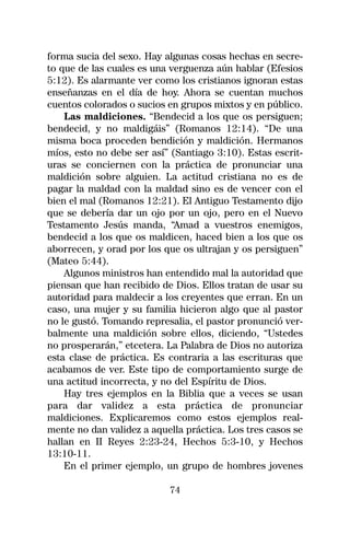 forma sucia del sexo. Hay algunas cosas hechas en secre-
to que de las cuales es una verguenza aún hablar (Efesios
5:12). Es alarmante ver como los cristianos ignoran estas
enseñanzas en el día de hoy. Ahora se cuentan muchos
cuentos colorados o sucios en grupos mixtos y en público.
    Las maldiciones. “Bendecid a los que os persiguen;
bendecid, y no maldigáis” (Romanos 12:14). “De una
misma boca proceden bendición y maldición. Hermanos
míos, esto no debe ser así” (Santiago 3:10). Estas escrit-
uras se conciernen con la práctica de pronunciar una
maldición sobre alguien. La actitud cristiana no es de
pagar la maldad con la maldad sino es de vencer con el
bien el mal (Romanos 12:21). El Antiguo Testamento dijo
que se debería dar un ojo por un ojo, pero en el Nuevo
Testamento Jesús manda, “Amad a vuestros enemigos,
bendecid a los que os maldicen, haced bien a los que os
aborrecen, y orad por los que os ultrajan y os persiguen”
(Mateo 5:44).
    Algunos ministros han entendido mal la autoridad que
piensan que han recibido de Dios. Ellos tratan de usar su
autoridad para maldecir a los creyentes que erran. En un
caso, una mujer y su familia hicieron algo que al pastor
no le gustó. Tomando represalia, el pastor pronunció ver-
balmente una maldición sobre ellos, diciendo, “Ustedes
no prosperarán,” etcetera. La Palabra de Dios no autoriza
esta clase de práctica. Es contraria a las escrituras que
acabamos de ver. Este tipo de comportamiento surge de
una actitud incorrecta, y no del Espíritu de Dios.
    Hay tres ejemplos en la Biblia que a veces se usan
para dar validez a esta práctica de pronunciar
maldiciones. Explicaremos como estos ejemplos real-
mente no dan validez a aquella práctica. Los tres casos se
hallan en II Reyes 2:23-24, Hechos 5:3-10, y Hechos
13:10-11.
    En el primer ejemplo, un grupo de hombres jovenes

                           74
 