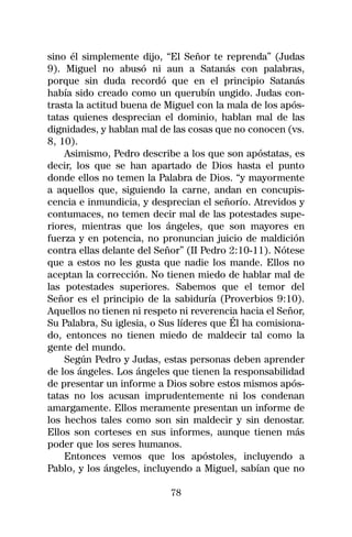 sino él simplemente dijo, “El Señor te reprenda” (Judas
9). Miguel no abusó ni aun a Satanás con palabras,
porque sin duda recordó que en el principio Satanás
había sido creado como un querubín ungido. Judas con-
trasta la actitud buena de Miguel con la mala de los após-
tatas quienes desprecian el dominio, hablan mal de las
dignidades, y hablan mal de las cosas que no conocen (vs.
8, 10).
    Asimismo, Pedro describe a los que son apóstatas, es
decir, los que se han apartado de Dios hasta el punto
donde ellos no temen la Palabra de Dios. “y mayormente
a aquellos que, siguiendo la carne, andan en concupis-
cencia e inmundicia, y desprecian el señorío. Atrevidos y
contumaces, no temen decir mal de las potestades supe-
riores, mientras que los ángeles, que son mayores en
fuerza y en potencia, no pronuncian juicio de maldición
contra ellas delante del Señor” (II Pedro 2:10-11). Nótese
que a estos no les gusta que nadie los mande. Ellos no
aceptan la corrección. No tienen miedo de hablar mal de
las potestades superiores. Sabemos que el temor del
Señor es el principio de la sabiduría (Proverbios 9:10).
Aquellos no tienen ni respeto ni reverencia hacia el Señor,
Su Palabra, Su iglesia, o Sus líderes que Él ha comisiona-
do, entonces no tienen miedo de maldecir tal como la
gente del mundo.
    Según Pedro y Judas, estas personas deben aprender
de los ángeles. Los ángeles que tienen la responsabilidad
de presentar un informe a Dios sobre estos mismos após-
tatas no los acusan imprudentemente ni los condenan
amargamente. Ellos meramente presentan un informe de
los hechos tales como son sin maldecir y sin denostar.
Ellos son corteses en sus informes, aunque tienen más
poder que los seres humanos.
    Entonces vemos que los apóstoles, incluyendo a
Pablo, y los ángeles, incluyendo a Miguel, sabían que no

                            78
 