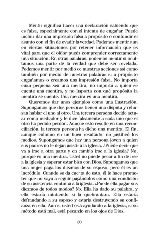 Mentir significa hacer una declaración sabiendo que
es falsa, especialmente con el intento de engañar. Puede
incluir dar una impresión falsa a propósito o confundir el
asunto con el fin de evadir la verdad. Podemos mentir aun
en ciertas situaciones por retener información que es
vital para que el oidor pueda comprender correctamente
una situación. En otras palabras, podemos mentir si ocul-
tamos una parte de la verdad que debe ser revelada.
Podemos mentir por medio de nuestras acciones así como
también por medio de nuestras palabras si a propósito
engañamos o creamos una impresión falsa. No importa
cuan pequeña sea una mentira, no importa a quien se
cuente una mentira, y no importa con qué propósito la
mentira se cuente. Una mentira es una mentira.
     Queremos dar unos ejemplos como una ilustración.
Supongamos que dos personas tienen una disputa y rehu-
san hablar el uno al otro. Una tercera persona decide actu-
ar como mediador y le dice falsamente a cada uno que el
otro ha pedido perdón. Aunque esto resulte en una recon-
ciliación, la tercera persona ha dicho una mentira. El fin,
aunque culmino en un buen resultado, no justificó los
medios. Supongamos que hay una persona joven a quien
sus padres no le dejan asistir a la iglesia. ¿Puede decir que
va a irse a otra parte y en cambio irse a la iglesia? No,
porque es una mentira. Usted no puede pecar a fin de irse
a la iglesia y esperar estar bien con Dios. Supongamos que
una mujer paga los diezmos de su esposo, pero él es un
incrédulo. Cuando se da cuenta de esto, él le hace prome-
ter que no vaya a seguir pagándolos como una condición
de su asistencia continua a la iglesia. ¿Puede ella pagar sus
diezmos de todos modos? No. Ella ha dado su palabra, y
ella estaría mintiendo si la quebrantara. Ella estaría
defraudando a su esposo y estaría destruyendo su confi-
anza en ella. Aun si usted está ayudando a la iglesia, si su
método está mal, está pecando en los ojos de Dios.

                             80
 
