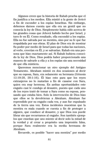 Algunos creen que la historia de Rahab prueba que el
fin justifica a los medios. Ella mintió a la gente de Jericó
a fin de esconder a los espías Israelitas. Sin embargo,
debemos darnos cuenta que ella era un gentil que no
conocía la ley de Dios. Simplemente había oído acerca de
las grandes cosas que Jehová habido hecho por Israel, y
tuvo fe en Él. Como resultado, ella escondió a los espías.
Ella no fue salvada por su mentira, sino por su fe que fue
respaldada por sus obras. El plan de Dios era de mostrar
Su poder por medio de Israel para que todas las naciones,
al verlo, creerían en Él, y se salvarían. Rahab era una per-
sona que hizo exactamente así. Si Rahab hubiera conoci-
do la ley de Dios, Dios podría haber proporcionado una
manera de salvarle a ella y a los espías sin una necesidad
de que ella mintiera.
     Queremos mencionar un otro ejemplo del Antiguo
Testamento. Abraham mintió en dos ocasiones al decir
que su esposa, Sara, era solamente su hermana (Génesis
12:10-20, 20:1-16). Él hizo esto para que los reyes
extranjeros no lo matarían a fin de casarse con Sara,
quien era muy hermosa. En ambas oportunidades este
engaño casi le condujo al desastre, puesto que cada uno
de los reyes trató de tomar a Sara como su esposa, pen-
sando que estaba bien. Solo la intervención de Dios hizo
que ellos se la devolvieran a Abraham. Abraham fue
reprendido por su engaño cada vez, y aun fue expulsado
de la tierra una vez. Estos incidentes muestran que la
mentira es mala cuando se cuenta a fin de proteger a
alguien, que conduce al desastre, y que Dios nos puede
librar sin que recurramos al engaño. Son también ejemp-
los que enseñan que uno miente al decir solo la mitad de
la verdad y al crear a propósito una impresión falsa,
porque Sara realmente era la media hermana de
Abraham.
     Recuerde, es posible “hacer una mentira” por medio

                            81
 
