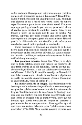 de las acciones. Suponga que usted muestra un certifica-
do falso de graduación como si fuera suyo? Está defrau-
dando y mintiendo por dar una impresión falsa. Suponga
que alguien le da a usted una cierta suma de dinero
específicamente para hacer una cierta cosa? Entonces
suponga que logra hacerlo por menos, pero usted altera
el recibo para mostrar la cantidad mayor. Esto es un
fraude y usted ha mentido por lo que ha hecho. Así
mismo, suponga que usted solicita una cierta suma de
dinero para una cosa pero gasta una suma menor. Si usted
guarda la diferencia sin autorización y sin ofrecer un
reembolso, usted está engañando y mintiendo.
    Como cristianos no tenemos que mentir. Si no hemos
hecho nada mal, podemos confiar que Dios nos ayude y
nos protege en las situaciones difíciles. En cuanto a nues-
tra relación con Dios, el antiguo refrán es cierto: La hon-
estidad siempre es mejor.
    Las palabras ociosas. Jesús dijo, “Mas yo os digo
que de toda palabra ociosa que hablen los hombres, de
ella darán cuenta en el día del juicio. Porque por tus pal-
abras serás justificado, y por tus palabras serás condena-
do” (Mateo 12:36-37). Él también nos dijo en Mateo 5:22
que deberíamos tener cuidado de no llamar a alguien un
necio (lo que conota una persona que ignora a Dios o que
es un reprobado, véase el Salmo 14:1).
    La importancia de la lengua. Las declaraciones de
Jesús que un hombre será o justificado o condenado por
sus propias palabras nos hacen ver cuán importante es la
lengua. También tenemos la enseñanza de Santiago que
dice que un hombre con una lengua desenfrenada tiene
una forma de religión que es inútil y vana, pero que un
hombre que puede controlar su lengua es perfecto y
puede controlar su cuerpo entero. Esto significa que si
queremos ser santos, debemos tener “palabra sana e irre-
prochable” (Tito 2:8). “Sea vuestra palabra siempre con

                            82
 