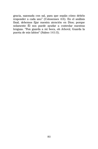 gracia, sazonada con sal, para que sepáis cómo debéis
responder a cada uno” (Colosenses 4:6). En el análisis
final, debemos fijar nuestra atención en Dios; porque
solamente Él nos puede ayudar a controlar nuestras
lenguas. “Pon guarda a mi boca, oh Jehová; Guarda la
puerta de mis labios“ (Salmo 141:3).




                         83
 