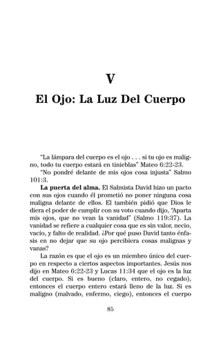 V
  El Ojo: La Luz Del Cuerpo



    “La lámpara del cuerpo es el ojo . . . si tu ojo es malig-
no, todo tu cuerpo estará en tinieblas” Mateo 6:22-23.
    “No pondré delante de mis ojos cosa injusta” Salmo
101:3.
    La puerta del alma. El Salmista David hizo un pacto
con sus ojos cuando él prometió no poner ninguna cosa
maligna delante de ellos. El también pidió que Dios le
diera el poder de cumplir con su voto cuando dijo, “Aparta
mis ojos, que no vean la vanidad” (Salmo 119:37). La
vanidad se refiere a cualquier cosa que es sin valor, necio,
vacío, y falto de realidad. ¿Por qué puso David tanto énfa-
sis en no dejar que su ojo percibiera cosas malignas y
vanas?
    La razón es que el ojo es un miembro único del cuer-
po en respecto a ciertos aspectos importantes. Jesús nos
dijo en Mateo 6:22-23 y Lucas 11:34 que el ojo es la luz
del cuerpo. Si es bueno (claro, entero, no cegado),
entonces el cuerpo entero estará lleno de la luz. Si es
maligno (malvado, enfermo, ciego), entonces el cuerpo

                             85
 