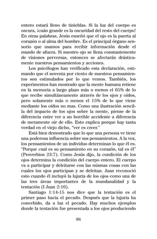 entero estará lleno de tinieblas. Si la luz del cuerpo es
oscura, ¡cuán grande es la oscuridad del resto del cuerpo!
En otras palabras, Jesús enseñó que el ojo es la puerta al
corazón o al alma del hombre. Es el principal órgano sen-
sorio que usamos para recibir información desde el
mundo de afuera. Si nuestro ojo se llena constantemente
de visiones perversas, entonces se afectarán drástica-
mente nuestros pensamientos y acciones.
    Los psicólogos han verificado esta declaración, esti-
mando que el noventa por ciento de nuestros pensamien-
tos son estimulados por lo que vemos. También, los
experimentos han mostrado que la mente humana retiene
en la memoria a largo plazo más o menos el 65% de lo
que recibe simultáneamente através de los ojos y oídos,
pero solamente más o menos el 15% de lo que viene
mediante los oídos no mas. Como una ilustración sencil-
la del impacto de los ojos sobre la mente, piense de la
diferencia entre ver a un horrible accidente a diferencia
de meramente oir de ello. Esto explica porque hay tanta
verdad en el viejo dicho, “ver es creer.”
    Está bien demostrado que lo que una persona ve tiene
una poderosa influencia sobre sus pensamientos. A la vez,
los pensamientos de un individuo determinan lo que él es.
“Porque cual es su pensamiento en su corazón, tal es él”
(Proverbios 23:7). Como Jesús dijo, la condición de los
ojos determina la condición del cuerpo entero. El cuerpo
va a participar y deleitarse con las mismas cosas con las
cuales los ojos participan y se deleitan. Juan reconoció
esto cuando él incluyó la lujuria de los ojos como una de
las tres áreas importantes de la mundanalidad y la
tentación (I Juan 2:16).
    Santiago 1:14-15 nos dice que la tentación es el
primer paso hacia el pecado. Después que la lujuria ha
concebido, da a luz el pecado. Hay muchos ejemplos
donde la tentación fue presentada a los ojos produciendo

                           86
 