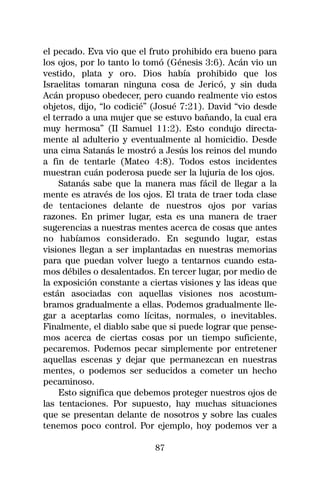 el pecado. Eva vio que el fruto prohibido era bueno para
los ojos, por lo tanto lo tomó (Génesis 3:6). Acán vio un
vestido, plata y oro. Dios había prohibido que los
Israelitas tomaran ninguna cosa de Jericó, y sin duda
Acán propuso obedecer, pero cuando realmente vio estos
objetos, dijo, “lo codicié” (Josué 7:21). David “vio desde
el terrado a una mujer que se estuvo bañando, la cual era
muy hermosa” (II Samuel 11:2). Esto condujo directa-
mente al adulterio y eventualmente al homicidio. Desde
una cima Satanás le mostró a Jesús los reinos del mundo
a fin de tentarle (Mateo 4:8). Todos estos incidentes
muestran cuán poderosa puede ser la lujuria de los ojos.
     Satanás sabe que la manera mas fácil de llegar a la
mente es através de los ojos. El trata de traer toda clase
de tentaciones delante de nuestros ojos por varias
razones. En primer lugar, esta es una manera de traer
sugerencias a nuestras mentes acerca de cosas que antes
no habíamos considerado. En segundo lugar, estas
visiones llegan a ser implantadas en nuestras memorias
para que puedan volver luego a tentarnos cuando esta-
mos débiles o desalentados. En tercer lugar, por medio de
la exposición constante a ciertas visiones y las ideas que
están asociadas con aquellas visiones nos acostum-
bramos gradualmente a ellas. Podemos gradualmente lle-
gar a aceptarlas como lícitas, normales, o inevitables.
Finalmente, el diablo sabe que si puede lograr que pense-
mos acerca de ciertas cosas por un tiempo suficiente,
pecaremos. Podemos pecar simplemente por entretener
aquellas escenas y dejar que permanezcan en nuestras
mentes, o podemos ser seducidos a cometer un hecho
pecaminoso.
     Esto significa que debemos proteger nuestros ojos de
las tentaciones. Por supuesto, hay muchas situaciones
que se presentan delante de nosotros y sobre las cuales
tenemos poco control. Por ejemplo, hoy podemos ver a

                           87
 