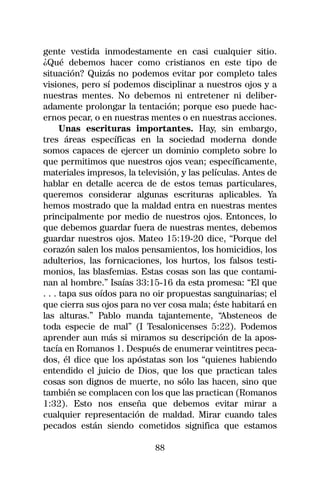gente vestida inmodestamente en casi cualquier sitio.
¿Qué debemos hacer como cristianos en este tipo de
situación? Quizás no podemos evitar por completo tales
visiones, pero sí podemos disciplinar a nuestros ojos y a
nuestras mentes. No debemos ni entretener ni deliber-
adamente prolongar la tentación; porque eso puede hac-
ernos pecar, o en nuestras mentes o en nuestras acciones.
      Unas escrituras importantes. Hay, sin embargo,
tres áreas específicas en la sociedad moderna donde
somos capaces de ejercer un dominio completo sobre lo
que permitimos que nuestros ojos vean; específicamente,
materiales impresos, la televisión, y las películas. Antes de
hablar en detalle acerca de de estos temas particulares,
queremos considerar algunas escrituras aplicables. Ya
hemos mostrado que la maldad entra en nuestras mentes
principalmente por medio de nuestros ojos. Entonces, lo
que debemos guardar fuera de nuestras mentes, debemos
guardar nuestros ojos. Mateo 15:19-20 dice, “Porque del
corazón salen los malos pensamientos, los homicidios, los
adulterios, las fornicaciones, los hurtos, los falsos testi-
monios, las blasfemias. Estas cosas son las que contami-
nan al hombre.” Isaías 33:15-16 da esta promesa: “El que
. . . tapa sus oídos para no oir propuestas sanguinarias; el
que cierra sus ojos para no ver cosa mala; éste habitará en
las alturas.” Pablo manda tajantemente, “Absteneos de
toda especie de mal” (I Tesalonicenses 5:22). Podemos
aprender aun más si miramos su descripción de la apos-
tacía en Romanos 1. Después de enumerar veintitres peca-
dos, él dice que los apóstatas son los “quienes habiendo
entendido el juicio de Dios, que los que practican tales
cosas son dignos de muerte, no sólo las hacen, sino que
también se complacen con los que las practican (Romanos
1:32). Esto nos enseña que debemos evitar mirar a
cualquier representación de maldad. Mirar cuando tales
pecados están siendo cometidos significa que estamos

                             88
 