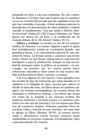 pensando de ellos, y esto nos contamina. En este contex-
to, Romanos 1:32 hace claro que la gente que se complace
en ver la comisión del pecado son tan culpables como los
que han cometido el pecado. ¿Cómo podemos apreciar la
descripción o la demostración de estas maldades y todavía
cumplir el mandamiento, “Los que amáis a Jehová, abor-
reced el mal” (Salmo 97:1 0)? Como el Salmista oró, “Sean
gratos los dichos de mi boca y la meditación de mi
corazón delante de ti, Oh Jehová” (Salmo 19:14).
    Libros y revistas. La lectura es uno de los mejores
medios de educarse a sí mismo. Alguien a quien le gusta
leer probablemente tendrá un vocabulario grande, una
gramática buena, y un conocimiento general de una var-
iedad de temas. La lectura ayuda a mantener una mente
activa. Puede ser una fuente valiosa para la conversación
inteligente y para la predicación. Aunque no hay necesi-
dad de sermones sobre la política, la economía, o la psi-
cología, un ministro que lee mucho puede hacer
referencias educadas a estos temas en una manera útil.
Hay muchos buenos libros, novelas, y revistas.
    A la vez, algunos no son buenos. Unos ejemplos son:
las novelas de tipo de telenovela que están basadas en el
adulterio o el triángulo de amor, novelas que cubren en
detalle el tema del sexo, los libros llenos de palabras vul-
gares, las revistas pornográficas, las revistas llenas del
escándalo y confesiones íntimas, y los libros que tratan
los temas de la brujería y las ciencias ocultas. No
podemos alimentar a nuestras mentes y a nuestros cora-
zones con este tipo de material y a la vez esperar que Dios
nos dé corazones limpios. Debemos ponerlos fuera de
nuestras vidas y destruir los que tenemos, tal como hizo
la iglesia en Efeso (Hechos 19:19). Si leemos ciertas
cosas y absorbemos ciertas escenas entonces serán
implantadas en nuestros corazones. Eventualmente, tales
cosas procederán del corazón.

                            89
 