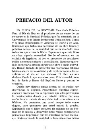 PREFACIO DEL AUTOR
    EN BUSCA DE LA SANTIDAD: Una Guía Práctica
Para el Día de Hoy es el producto de un curso de un
semestre en la Santidad Práctica que fue enseñado en la
Universidad de la Iglesia Pentecostal Unida en Seúl, Corea
y de unas experiencias en América del Norte y en Asia.
Sentíamos que había una necesidad de un libro franco y
práctico acerca de la santidad que sería diseñado para
todos los que creen la Biblia. Esperamos que este libro
satisfaga aquella necesidad. No lo ofrecemos en un
espíritu de legalismo ni con el propósito de establecer
reglas denominacionales o eclesiásticas. Tampoco quere-
mos condenar a otros ni dirigir este libro a algún individ-
uo. Hemos tratado de presentar las enseñanzas bíblicas
básicas acerca de la santidad y de explicar cómo ellas se
aplican en el día en que vivimos. El libro es una
declaración de lo que creemos como Cristianos del nom-
bre de Jesús y llenos del Espíritu Santo y porque lo
creemos.
    Quizás hay algunos temas acerca de los cuales hay
diferencias de opinión. Presentamos nuestras convic-
ciones y creencias con la esperanza que ellas provoquen
la consideración devota y el estudio bíblico. Por esta
razón hemos tratado de respaldar todo con referencias
bíblicas. No queremos que usted acepte todo como
dogma, pero queremos que usted mismo lo pruebe.
Esperamos que el láico descubra las razones de las nor-
mas de la iglesia y desarrolle unas reales convicciones
personales. Esperamos que los ministros puedan recono-
cer ciertas areas de la santidad en las cuales ellos deben


                            9
 