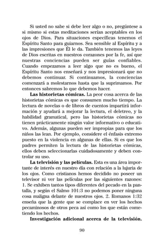Si usted no sabe si debe leer algo o no, pregúntese a
si mismo si estas meditaciones serían aceptables en los
ojos de Dios. Para situaciones específicas tenemos el
Espíritu Santo para guiarnos. Sea sensible al Espíritu y a
las impresiones que Él le da. También tenemos las leyes
de Dios escritas en nuestros corazones por la fe, así que
nuestras conciencias pueden ser guías confiables.
Cuando empezamos a leer algo que no es bueno, el
Espíritu Santo nos enseñará y nos impresionará que no
debemos continuar. Si continuamos, la conciencias
comenzará a molestarnos hasta que la suprimamos. Por
entonces sabremos lo que debemos hacer.
     Las historietas cómicas. La peor cosa acerca de las
historietas cómicas es que consumen mucho tiempo. La
lectura de novelas o de libros de cuentos impartirá infor-
mación y ayudará a mejorar la lectura, el deletreo, y la
habilidad gramatical, pero las historietas cómicas no
tienen prácticamente ningún valor informativo o educati-
vo. Además, algunas pueden ser impropias para que los
niños las lean. Por ejemplo, considere el énfasis extremo
puesto en la violencia en algunas de ellas. Si es que los
padres permiten la lectura de las historietas cómicas,
ellos deben seleccionarlas cuidadosamente y deben con-
trolar su uso.
     La televisión y las películas. Esta es una área impor-
tante de interés en nuestro día con relación a la lujuria de
los ojos. Como cristianos hemos decidido no poseer un
televisor ni ver las películas por las siguientes razones:
1. Se exhiben tantos tipos diferentes del pecado en la pan-
talla, y según el Salmo 101:3 no podemos poner ninguna
cosa maligna delante de nuestros ojos. 2. Romanos 1:32
enseña que la gente que se complace en ver los hechos
pecaminosos de otros peca así como los que están come-
tiendo los hechos.
     Investigación adicional acerca de la televisión.

                            90
 