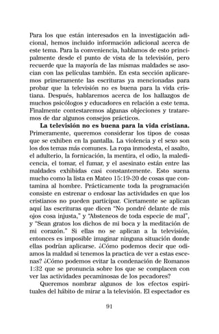 Para los que están interesados en la investigación adi-
cional, hemos incluido información adicional acerca de
este tema. Para la conveniencia, hablamos de esto princi-
palmente desde el punto de vista de la televisión, pero
recuerde que la mayoría de las mismas maldades se aso-
cian con las películas también. En esta sección aplicare-
mos primeramente las escrituras ya mencionadas para
probar que la televisión no es buena para la vida cris-
tiana. Después, hablaremos acerca de los hallazgos de
muchos psicólogos y educadores en relación a este tema.
Finalmente contestaremos algunas objeciones y tratare-
mos de dar algunos consejos prácticos.
    La televisión no es buena para la vida cristiana.
Primeramente, queremos considerar los tipos de cosas
que se exhiben en la pantalla. La violencia y el sexo son
los dos temas más comunes. La ropa inmodesta, el asalto,
el adulterio, la fornicación, la mentira, el odio, la maledi-
cencia, el tomar, el fumar, y el asesinato están entre las
maldades exhibidas casi constantemente. Esto suena
mucho como la lista en Mateo 15:19-20 de cosas que con-
tamina al hombre. Prácticamente toda la programación
consiste en estrenar o endosar las actividades en que los
cristianos no pueden participar. Ciertamente se aplican
aquí las escrituras que dicen “No pondré delante de mis
ojos cosa injusta,” y “Absteneos de toda especie de mal”,
y “Sean gratos los dichos de mi boca y la meditación de
mi corazón.” Si ellas no se aplican a la televisión,
entonces es imposible imaginar ninguna situación donde
ellas podrían aplicarse. ¿Cómo podemos decir que odi-
amos la maldad si tenemos la practica de ver a estas esce-
nas? ¿Cómo podemos evitar la condenación de Romanos
1:32 que se pronuncia sobre los que se complacen con
ver las actividades pecaminosas de los pecadores?
    Queremos nombrar algunos de los efectos espiri-
tuales del hábito de mirar a la televisión. El espectador es

                             91
 