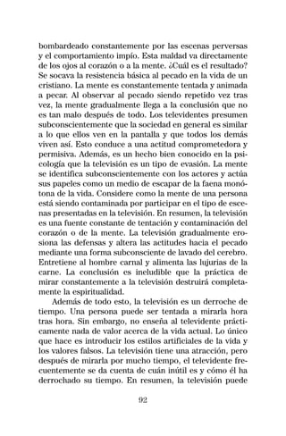 bombardeado constantemente por las escenas perversas
y el comportamiento impío. Esta maldad va directamente
de los ojos al corazón o a la mente. ¿Cuál es el resultado?
Se socava la resistencia básica al pecado en la vida de un
cristiano. La mente es constantemente tentada y animada
a pecar. Al observar al pecado siendo repetido vez tras
vez, la mente gradualmente llega a la conclusión que no
es tan malo después de todo. Los televidentes presumen
subconscientemente que la sociedad en general es similar
a lo que ellos ven en la pantalla y que todos los demás
viven así. Esto conduce a una actitud comprometedora y
permisiva. Además, es un hecho bien conocido en la psi-
cología que la televisión es un tipo de evasión. La mente
se identifica subconscientemente con los actores y actúa
sus papeles como un medio de escapar de la faena monó-
tona de la vida. Considere como la mente de una persona
está siendo contaminada por participar en el tipo de esce-
nas presentadas en la televisión. En resumen, la televisión
es una fuente constante de tentación y contaminación del
corazón o de la mente. La televisión gradualmente ero-
siona las defensas y altera las actitudes hacia el pecado
mediante una forma subconsciente de lavado del cerebro.
Entretiene al hombre carnal y alimenta las lujurias de la
carne. La conclusión es ineludible que la práctica de
mirar constantemente a la televisión destruirá completa-
mente la espiritualidad.
    Además de todo esto, la televisión es un derroche de
tiempo. Una persona puede ser tentada a mirarla hora
tras hora. Sin embargo, no enseña al televidente prácti-
camente nada de valor acerca de la vida actual. Lo único
que hace es introducir los estilos artificiales de la vida y
los valores falsos. La televisión tiene una atracción, pero
después de mirarla por mucho tiempo, el televidente fre-
cuentemente se da cuenta de cuán inútil es y cómo él ha
derrochado su tiempo. En resumen, la televisión puede

                            92
 