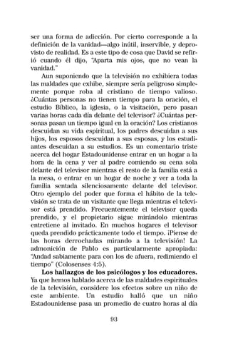 ser una forma de adicción. Por cierto corresponde a la
definición de la vanidad—algo inútil, inservible, y depro-
visto de realidad. Es a este tipo de cosa que David se refir-
ió cuando él dijo, “Aparta mis ojos, que no vean la
vanidad.”
    Aun suponiendo que la televisión no exhibiera todas
las maldades que exhibe, siempre sería peligroso simple-
mente porque roba al cristiano de tiempo valioso.
¿Cuántas personas no tienen tiempo para la oración, el
estudio Bíblico, la iglesia, o la visitación, pero pasan
varias horas cada día delante del televisor? ¿Cuántas per-
sonas pasan un tiempo igual en la oración? Los cristianos
descuidan su vida espiritual, los padres descuidan a sus
hijos, los esposos descuidan a sus esposas, y los estudi-
antes descuidan a su estudios. Es un comentario triste
acerca del hogar Estadounidense entrar en un hogar a la
hora de la cena y ver al padre comiendo su cena sola
delante del televisor mientras el resto de la familia está a
la mesa, o entrar en un hogar de noche y ver a toda la
familia sentada silenciosamente delante del televisor.
Otro ejemplo del poder que forma el hábito de la tele-
visión se trata de un visitante que llega mientras el televi-
sor está prendido. Frecuentemente el televisor queda
prendido, y el propietario sigue mirándolo mientras
entretiene al invitado. En muchos hogares el televisor
queda prendido prácticamente todo el tiempo. ¡Piense de
las horas derrochadas mirando a la televisión! La
admonición de Pablo es particularmente apropiada:
“Andad sabiamente para con los de afuera, redimiendo el
tiempo” (Colosenses 4:5).
    Los hallazgos de los psicólogos y los educadores.
Ya que hemos hablado acerca de las maldades espirituales
de la televisión, considere los efectos sobre un niño de
este ambiente. Un estudio halló que un niño
Estadounidense pasa un promedio de cuatro horas al día

                             93
 