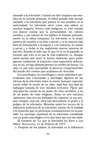 mirando a la televisión. Cuando un niño empieza sus estu-
dios en la escuela primaria, él habrá pasado más tiempo
mirando a la televisión que pasará en sus estudios en la
universidad. La televisión sirve como una niñera en
muchos hogares. Vemos cuán peligroso es esto cuando
nos damos cuenta que la personalidad, los valores
morales, y los valores de los adultos se forman primaria-
mente en la niñez temprana. La televisión es la mejor
manera de enseñar a su niño a pecar, y es la manera más
fácil de introducirlo a la lujuria y a la violencia. Le anima
a pecar y a violar la ley, sugiriendo nuevas maneras de
hacerlo. Enseña al niño que lo que él ve en la pantalla es
normal, que esto es lo que la vida realmente es. Aunque
usted piensa que tiene la fuerza suficiente para poder
ignorar totalmente la tentación (una suposición defectu-
osa en sí), su hijo definitivamente no tendrá tal fuerza. Un
niño es aun más susceptible al proceso comprometedor
del lavado del cerebro que acabamos de describir.
     Los psicólogos, los sociólogos y otros individuos pre-
ocupados han comenzado a investigar algunos de los
efectos de la televisión sobre la mente humana, especial-
mente sobre la mente de un niño. Aquí hay una lista de
hallazgos tomada de tres estudios recientes. Fíjese que
esta lista fue escrita de un punto de vista científico, y no
de un punto de vista religioso. Estas no son nuestras
opiniones, sino son los hallazgos de expertos en sus pro-
pios campos. Aun así, ellos han descubierto el poder y el
peligro de la televisión. Mientras usted lee acerca de la
influencia poderosa de la televisión, piense de la maldad
y la tentación que se presentan constantemente en la pan-
talla. La amenaza espiritual de la televisión combinada
con su poder psicológico es lo que hace que sea tan mala.
     El resumen de “Lo que la televisión les Hace a Los
Niños” Newsweek, 21 de Febrero de 1977.
  1. Después de los padres, la televisión es la influencia

                             94
 