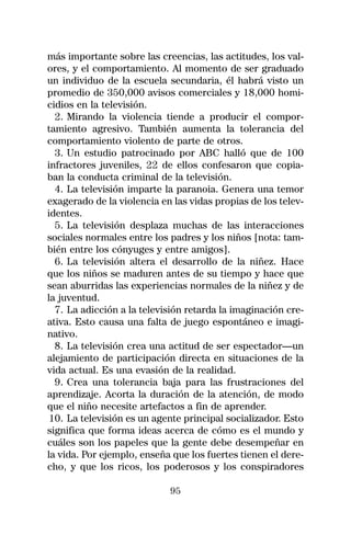 más importante sobre las creencias, las actitudes, los val-
ores, y el comportamiento. Al momento de ser graduado
un individuo de la escuela secundaria, él habrá visto un
promedio de 350,000 avisos comerciales y 18,000 homi-
cidios en la televisión.
  2. Mirando la violencia tiende a producir el compor-
tamiento agresivo. También aumenta la tolerancia del
comportamiento violento de parte de otros.
  3. Un estudio patrocinado por ABC halló que de 100
infractores juveniles, 22 de ellos confesaron que copia-
ban la conducta criminal de la televisión.
  4. La televisión imparte la paranoia. Genera una temor
exagerado de la violencia en las vidas propias de los telev-
identes.
  5. La televisión desplaza muchas de las interacciones
sociales normales entre los padres y los niños [nota: tam-
bién entre los cónyuges y entre amigos].
  6. La televisión altera el desarrollo de la niñez. Hace
que los niños se maduren antes de su tiempo y hace que
sean aburridas las experiencias normales de la niñez y de
la juventud.
  7. La adicción a la televisión retarda la imaginación cre-
ativa. Esto causa una falta de juego espontáneo e imagi-
nativo.
  8. La televisión crea una actitud de ser espectador—un
alejamiento de participación directa en situaciones de la
vida actual. Es una evasión de la realidad.
  9. Crea una tolerancia baja para las frustraciones del
aprendizaje. Acorta la duración de la atención, de modo
que el niño necesite artefactos a fin de aprender.
 10. La televisión es un agente principal socializador. Esto
significa que forma ideas acerca de cómo es el mundo y
cuáles son los papeles que la gente debe desempeñar en
la vida. Por ejemplo, enseña que los fuertes tienen el dere-
cho, y que los ricos, los poderosos y los conspiradores

                            95
 