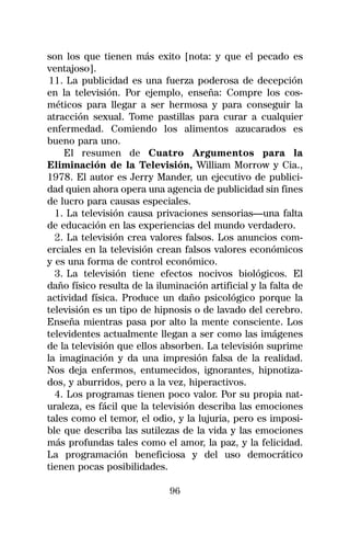 son los que tienen más exito [nota: y que el pecado es
ventajoso].
 11. La publicidad es una fuerza poderosa de decepción
en la televisión. Por ejemplo, enseña: Compre los cos-
méticos para llegar a ser hermosa y para conseguir la
atracción sexual. Tome pastillas para curar a cualquier
enfermedad. Comiendo los alimentos azucarados es
bueno para uno.
    El resumen de Cuatro Argumentos para la
Eliminación de la Televisión, William Morrow y Cia.,
1978. El autor es Jerry Mander, un ejecutivo de publici-
dad quien ahora opera una agencia de publicidad sin fines
de lucro para causas especiales.
  1. La televisión causa privaciones sensorias—una falta
de educación en las experiencias del mundo verdadero.
  2. La televisión crea valores falsos. Los anuncios com-
erciales en la televisión crean falsos valores económicos
y es una forma de control económico.
  3. La televisión tiene efectos nocivos biológicos. El
daño físico resulta de la iluminación artificial y la falta de
actividad física. Produce un daño psicológico porque la
televisión es un tipo de hipnosis o de lavado del cerebro.
Enseña mientras pasa por alto la mente consciente. Los
televidentes actualmente llegan a ser como las imágenes
de la televisión que ellos absorben. La televisión suprime
la imaginación y da una impresión falsa de la realidad.
Nos deja enfermos, entumecidos, ignorantes, hipnotiza-
dos, y aburridos, pero a la vez, hiperactivos.
  4. Los programas tienen poco valor. Por su propia nat-
uraleza, es fácil que la televisión describa las emociones
tales como el temor, el odio, y la lujuria, pero es imposi-
ble que describa las sutilezas de la vida y las emociones
más profundas tales como el amor, la paz, y la felicidad.
La programación beneficiosa y del uso democrático
tienen pocas posibilidades.

                             96
 