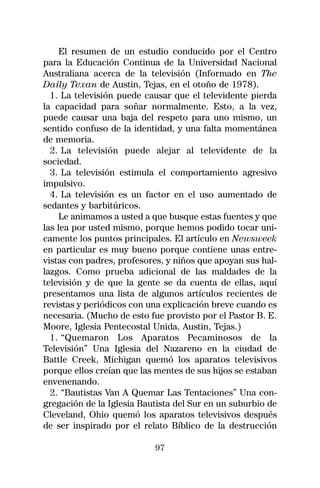 El resumen de un estudio conducido por el Centro
para la Educación Continua de la Universidad Nacional
Australiana acerca de la televisión (Informado en The
Daily Texan de Austin, Tejas, en el otoño de 1978).
  1. La televisión puede causar que el televidente pierda
la capacidad para soñar normalmente. Esto, a la vez,
puede causar una baja del respeto para uno mismo, un
sentido confuso de la identidad, y una falta momentánea
de memoria.
  2. La televisión puede alejar al televidente de la
sociedad.
  3. La televisión estimula el comportamiento agresivo
impulsivo.
  4. La televisión es un factor en el uso aumentado de
sedantes y barbitúricos.
     Le animamos a usted a que busque estas fuentes y que
las lea por usted mismo, porque hemos podido tocar uni-
camente los puntos principales. El artículo en Newsweek
en particular es muy bueno porque contiene unas entre-
vistas con padres, profesores, y niños que apoyan sus hal-
lazgos. Como prueba adicional de las maldades de la
televisión y de que la gente se da cuenta de ellas, aquí
presentamos una lista de algunos artículos recientes de
revistas y periódicos con una explicación breve cuando es
necesaria. (Mucho de esto fue provisto por el Pastor B. E.
Moore, Iglesia Pentecostal Unida, Austin, Tejas.)
  1. “Quemaron Los Aparatos Pecaminosos de la
Televisión” Una Iglesia del Nazareno en la ciudad de
Battle Creek, Michigan quemó los aparatos televisivos
porque ellos creían que las mentes de sus hijos se estaban
envenenando.
  2. “Bautistas Van A Quemar Las Tentaciones” Una con-
gregación de la Iglesia Bautista del Sur en un suburbio de
Cleveland, Ohio quemó los aparatos televisivos después
de ser inspirado por el relato Bíblico de la destrucción

                           97
 