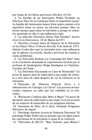 por fuego de los libros perversos (Hechos 19:19).
  3. “La Familia de un Astronauta Pedirá Prestado un
Televisor Para Ver la Caminata Sobre la Superficie Lunar”
La familia del Astronauta James Irwin quien caminó en la
superficie lunar no posee un televisor porque ellos no
tienen tiempo para mirar la televisión y porque la violen-
cia mostrada en ella es una influencia mala.
  4. “La Adicción Televisiva Afecta Vida Familiar” Austin
American-Statesman, 20 de Marzo de1977.
  5. “Escritor—Censor Ataca El Impacto de la Televisión
en los Niños” Waco Tribune-Herald, 8 de Abril de 1974.
Alistair Cooke dice que la televisión tiene más influencia
que la iglesia y la escuela. Ayuda a provocar las manías y
causa problemas.
  6. “La Televisión Embota La Curiosidad del Niño” Esta
es la conclusión alcanzada de experimentos hechos por el
profesor de kindergarten Helga Rundquist en Charlotte,
Carolina del Norte.
  7. “La Televisión Encausada en Caso de Homicidio” Un
joven de quince años de edad mató a una mujer de ochen-
ta y tres años de edad después de ver la violencia en la
televisión.
  8. “Episodio de ‘Historia Policial’ Lleva a 5
Adolescentes de Chicago a la Cárcel” Los jovenes involu-
crados copiaron un robo que fue exhibido en la tele-
visión.
  9. “Muchacho Confiesa Que Mató A Mujer” Un joven de
diecisiete años de edad mató a una mujer en la recreación
de un misterio de homicidio de un programa televiso.
 10. “Asesinato de Niño, de 6 Años, Imitando Programa
Televisivo de Japón”
 11. “Psicólogo Advierte Acerca de Violencia Televisiva” El
psicólogo Felipe Noble aun no permite que sus hijos miren
las caricaturas de la televisión a causa de la violencia.
 12. “Televisión de EE.UU. ‘Muy Violenta’ para México”

                            98
 