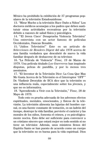 México ha prohibido la exhibición de 37 programas pop-
ulares de la televisión Estadounidense.
13. “Mirar Mucho a la televisión Hace Daño a Niños” Los
doctores médicos aconsejan a los padres que deben susti-
tutuir otras actividades recreativas por la televisión
debido a razones de salud física y psicológica.
14. “‘El Joven Cisco’ Desaprueba Violencia Televisiva”
Una entrevista con un actor famoso de películas
Occidentales, Duncan Renaldo.
15. “¡Adios Televisión!” Este es un artículo de
Selecciones de Readers Digest del año 1978 acerca de
una familia verdadera que descubrió de nuevo la vida
familiar después de deshacerse de su televisor.
16. “La Película de Violencia” Time, 19 de Marzo de
1979. Una película titulado Los Guerreros han inspirado
disputas, peleas de pandilla, y por lo menos tres
asesinatos.
17. “El Inventor de la Televisión Dice: La Cosa Que Mas
Me Gusta Acerca de la Televisión es el Interruptor ‘OFF’”
Dr. Vladimir Zworykin de RCA dice que la televisión es
una influencia mala, especialmente sobre los jóvenes, y
que no es informativa.
18. “Aprendiendo a Vivir con la Televisión,” Time, 28 de
Mayo de 1979.
    Todo esto es prueba adecuada de los adversos efectos
espirituales, mentales, emocionales, y físicos de la tele-
visión. La televisión alimenta las lujurias del hombre car-
nal, es una fuente constante de tentación, es un ladrón del
tiempo, destruye la vida familiar, pervierte el carácter y las
morales de los niños, fomenta el crimen, y es psicológica-
mente nociva. Esto debe ser suficiente para convencer a
un cristiano sincero que estará mejor en todo sentido si no
tiene un televisior. Además, unos ministros llenos del
Espíritu Santo se han puesto de acuerdo como un cuerpo
que la televisión no es buena para la vida espiritual. Dios

                             99
 