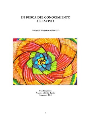 EN BUSCA DEL CONOCIMIENTO
         CREATIVO

     ENRIQUE POSADA RESTREPO




            Cuarta edición
        Primera edición digital
            Marzo de 2010




                   1
 