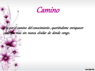 Camino
Voyporel camino delconocimiento, queriéndome enriquecer
cadadía mas sin nunca olvidar de donde vengo.
 