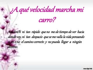 ¿A qué velocidadmarchami
carro?
A 50km/h ni tan rápido queno medetiempode ver hacia
dondevoy,ni tan despacio quesemevallala vidapensando
si eso no elcaminocorrecto y nopueda llegar a ningún
destino.
 