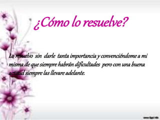 ¿Cómo lo resuelve?
Loresuelvo sin darle tantaimportanciay convenciéndomea mi
mismadequesiemprehabrándificultades perocon unabuena
actitudsiemprelasllevareadelante.
 