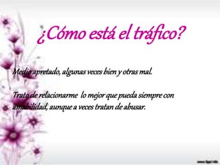 ¿Cómo está el tráfico?
Medioapretado,algunasvecesbieny otrasmal.
Tratode relacionarme lomejorquepuedasiemprecon
amabilidad,aunquea vecestratandeabusar.
 