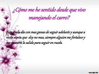 ¿Cómo me he sentidodesdeque vivo
manejandoel carro?
Bien,cadadíaconmasganasdeseguiradelantey aunquea
vecessientaque doyno mas,siemprealguienme fortalecey
memuestrala salidaparaseguirenrueda.
 