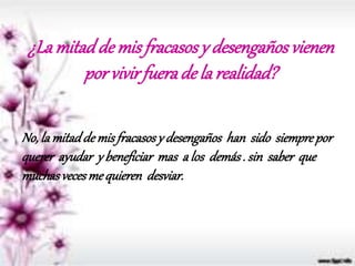 ¿Lamitadde misfracasosy desengañosvienen
por vivirfuerade larealidad?
No, la mitadde misfracasosy desengaños han sido siemprepor
querer ayudar y beneficiar mas a los demás. sin saber que
muchasvecesmequieren desviar.
 