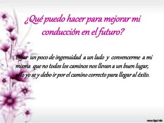 ¿Qué puedo hacerpara mejorar mi
conducción en el futuro?
Dejar unpocodeingenuidad a un lado y convencerme a mi
misma queno todoslos caminosnos llevana unbuenlugar,
soloyo se y deboir porel caminocorrectoparallegaral éxito.
 